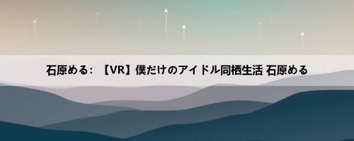 石原める：【VR】僕だけのアイドル同栖生活 石原める