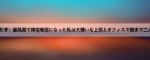 明里つむぎ：暴风雨で帰宅难民になった私は大嫌いな上司とオフィスで朝まで二人きり...