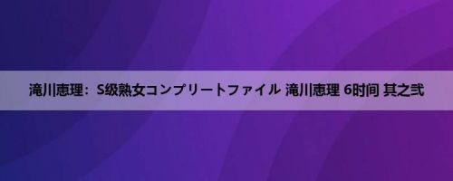 滝川恵理：S级熟女コンプリートファイル 滝川恵理 6时间 其之弐