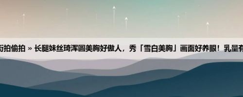 首页 » 街拍偷拍 » 长腿妹丝琦浑圆美胸好傲人，秀「雪白美胸」画面好养眼！乳量有够沈重！