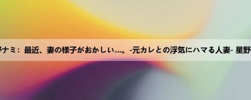 星野ナミ：最近、妻の様子がおかしい…。-元カレとの浮気にハマる人妻- 星野ナミ