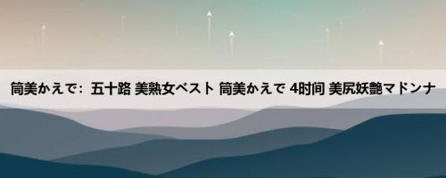 筒美かえで：五十路 美熟女ベスト 筒美かえで 4时间 美尻妖艶マドンナ