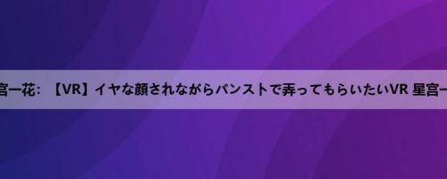星宫一花：【VR】イヤな顔されながらパンストで弄ってもらいたいVR 星宫一花