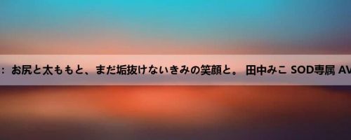 田中みこ：お尻と太ももと、まだ垢抜けないきみの笑顔と。 田中みこ SOD専属 AVデビュー