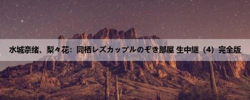 水城奈绪、梨々花：同栖レズカップルのぞき部屋 生中継（4）完全版