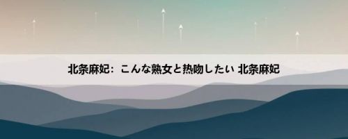 北条麻妃：こんな熟女と热吻したい 北条麻妃