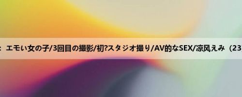 凉风えみ：エモい女の子/3回目の撮影/初?スタジオ撮り/AV的なSEX/凉风えみ（23）/明る...