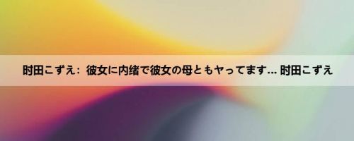 时田こずえ：彼女に内绪で彼女の母ともヤってます… 时田こずえ