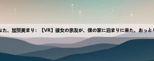 小泉ひなた、加贺美まり：【VR】彼女の亲友が、僕の家に泊まりに来た。おっとりした...