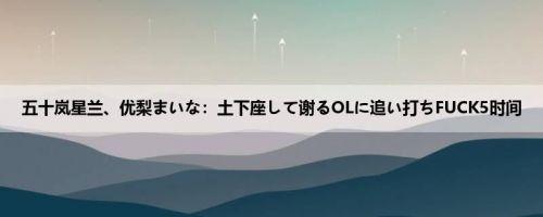 五十岚星兰、优梨まいな：土下座して谢るOLに追い打ちFUCK5时间
