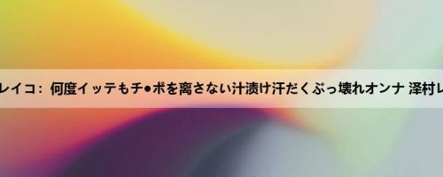 泽村レイコ：何度イッテもチ●ポを离さない汁渍け汗だくぶっ壊れオンナ 泽村レイコ