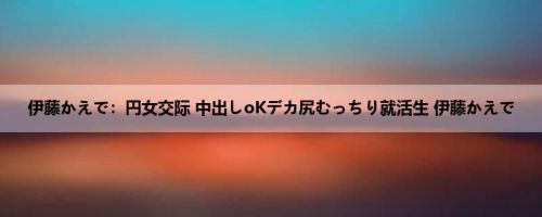 伊藤かえで：円女交际 中出しoKデカ尻むっちり就活生 伊藤かえで