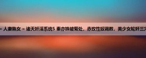 首页 » 人妻熟女 » 诸天奸淫系统5 秦亦姝破菊处，赤玫性奴调教，美少女轮奸三穴中出