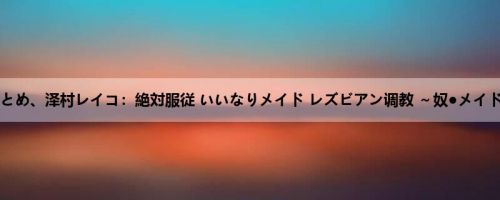 姫野ことめ、泽村レイコ：絶対服従 いいなりメイド レズビアン调教 ～奴●メイドの馆...