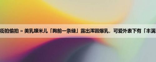 首页 » 街拍偷拍 » 美乳孃米儿「胸前一条缝」露出浑圆爆乳，可爱外表下有「丰满深沟」！
