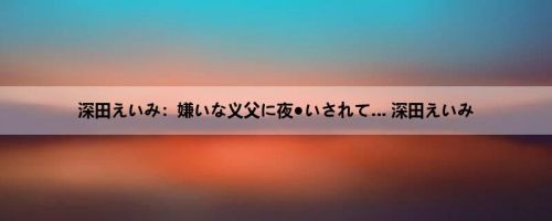 深田えいみ：嫌いな义父に夜●いされて… 深田えいみ