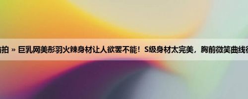 首页 » 街拍偷拍 » 巨乳网美彤羽火辣身材让人欲罢不能！S级身材太完美，胸前微笑曲线征服你的双眼！