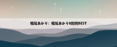 根尾あかり：根尾あかり8时间BEST
