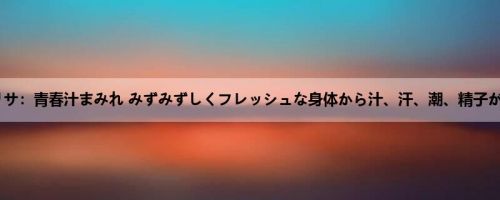 白城リサ：青春汁まみれ みずみずしくフレッシュな身体から汁、汗、潮、精子が弾け...