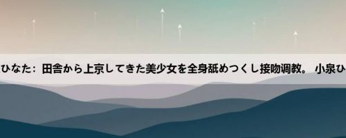 小泉ひなた：田舎から上京してきた美少女を全身舐めつくし接吻调教。 小泉ひなた