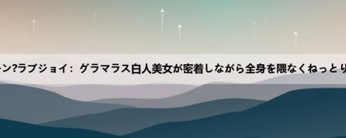 ジューン?ラブジョイ：グラマラス白人美女が密着しながら全身を隈なくねっとり舐め...