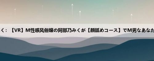 阿部乃みく：【VR】M性感风俗嬢の阿部乃みくが【顔舐めコース】でM男なあなたに极上...