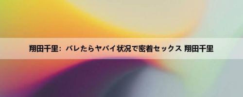 翔田千里：バレたらヤバイ状况で密着セックス 翔田千里