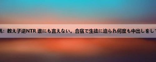 今井夏帆：教え子逆NTR 谁にも言えない。合宿で生徒に迫られ何度も中出しをしてしま...