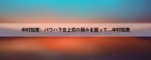 中村知恵：パワハラ女上司の弱みを握って…中村知恵