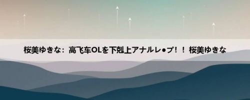 桜美ゆきな：高飞车OLを下剋上アナルレ●プ！！桜美ゆきな