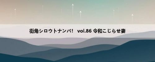 街角シロウトナンパ！ vol.86 令和こじらせ妻
