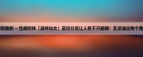首页 » 街拍偷拍 » 性感奶妹「浪味仙女」豪迈分量让人移不开眼睛！乳量溢出每个角度都好看