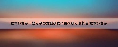 松本いちか：姪っ子の文系少女に食べ尽くされる 松本いちか