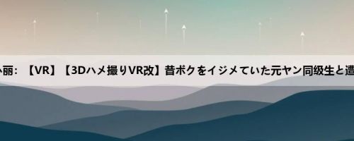 うららか丽：【VR】【3Dハメ撮りVR改】昔ボクをイジメていた元ヤン同级生と遭遇！！ ...