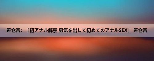笹仓杏：「初アナル解禁 勇気を出して初めてのアナルSEX」 笹仓杏