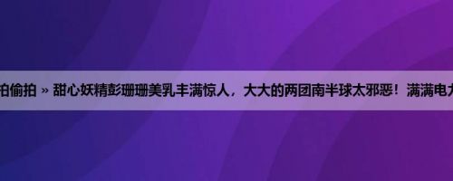 首页 » 街拍偷拍 » 甜心妖精彭珊珊美乳丰满惊人，大大的两团南半球太邪恶！满满电力叫人心动