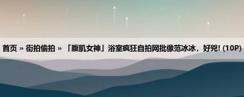 首页 » 街拍偷拍 » 「腹肌女神」浴室疯狂自拍网批像范冰冰，好兇! (10P)