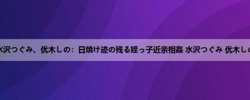 水沢つぐみ、优木しの：日焼け迹の残る姪っ子近亲相姦 水沢つぐみ 优木しの