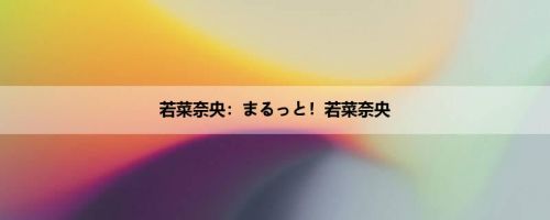 若菜奈央：まるっと！若菜奈央