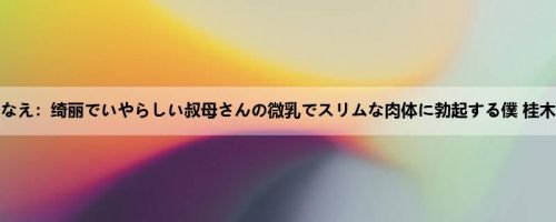 桂木ななえ：绮丽でいやらしい叔母さんの微乳でスリムな肉体に勃起する僕 桂木ななえ