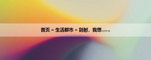 首页 » 生活都市 » 别射，我想……