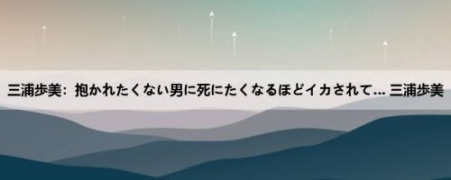 三浦歩美：抱かれたくない男に死にたくなるほどイカされて… 三浦歩美