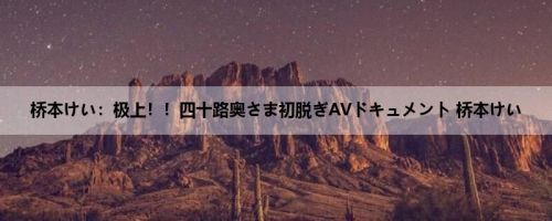 桥本けい：极上！！四十路奥さま初脱ぎAVドキュメント 桥本けい