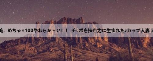 武井希美：めちゃ×100やわらか～い！！ チ○ポを挟む为に生まれたJカップ人妻 武井希...