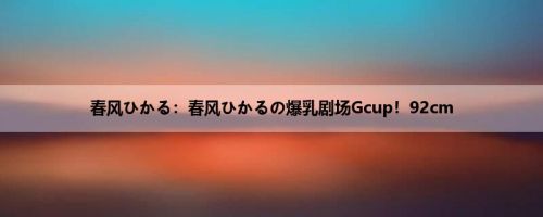 春风ひかる：春风ひかるの爆乳剧场Gcup！92cm