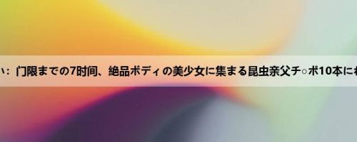 朝仓ゆい：门限までの7时间、絶品ボディの美少女に集まる昆虫亲父チ○ポ10本にねっと...
