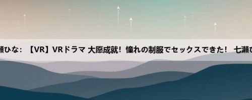 七瀬ひな：【VR】VRドラマ 大愿成就！憧れの制服でセックスできた！ 七瀬ひな