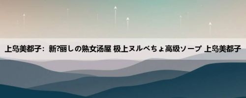 上岛美都子：新?丽しの熟女汤屋 极上ヌルべちょ高级ソープ 上岛美都子