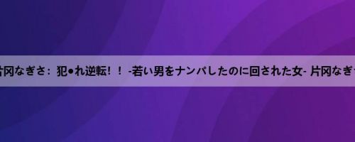 片冈なぎさ：犯●れ逆転！！-若い男をナンパしたのに回された女- 片冈なぎさ