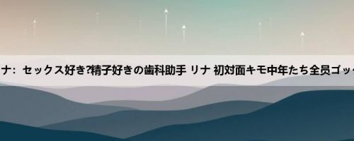 菊池リナ：セックス好き?精子好きの歯科助手 リナ 初対面キモ中年たち全员ゴックン ...